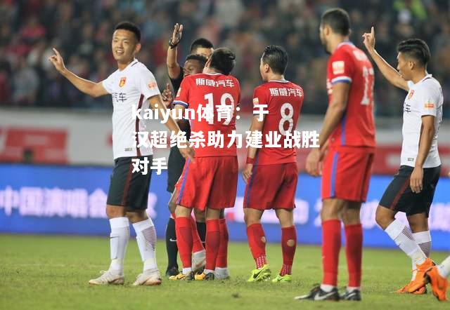 kaiyun体育：于汉超绝杀助力建业战胜对手  第2张